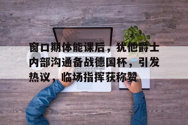 包含窗口期体能课后，犹他爵士内部沟通备战德国杯，引发热议，临场指挥获称赞的词条